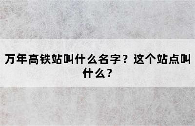 万年高铁站叫什么名字？这个站点叫什么？