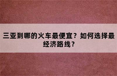 三亚到哪的火车最便宜？如何选择最经济路线？