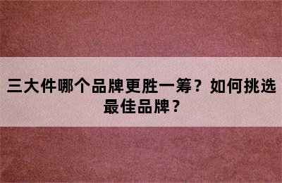 三大件哪个品牌更胜一筹？如何挑选最佳品牌？