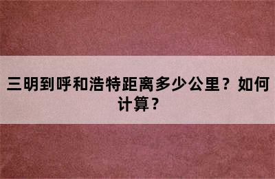 三明到呼和浩特距离多少公里？如何计算？