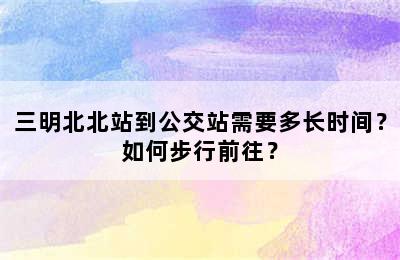 三明北北站到公交站需要多长时间？如何步行前往？