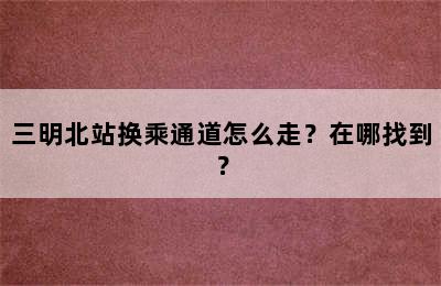 三明北站换乘通道怎么走？在哪找到？