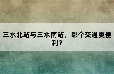 三水北站与三水南站，哪个交通更便利？