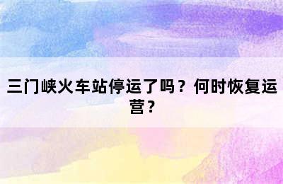 三门峡火车站停运了吗？何时恢复运营？