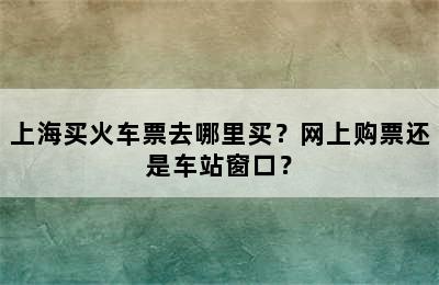 上海买火车票去哪里买？网上购票还是车站窗口？