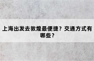 上海出发去敦煌最便捷？交通方式有哪些？