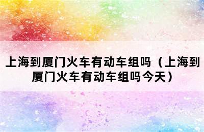 上海到厦门火车有动车组吗（上海到厦门火车有动车组吗今天）