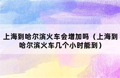 上海到哈尔滨火车会增加吗（上海到哈尔滨火车几个小时能到）