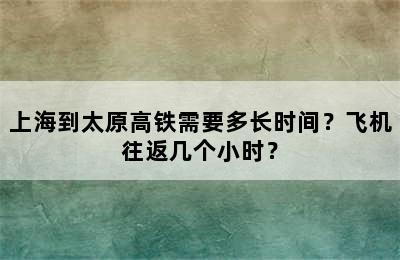 上海到太原高铁需要多长时间？飞机往返几个小时？