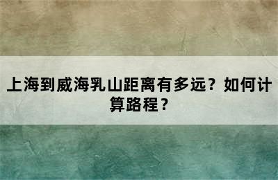 上海到威海乳山距离有多远？如何计算路程？