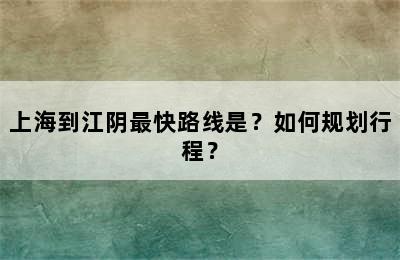 上海到江阴最快路线是？如何规划行程？