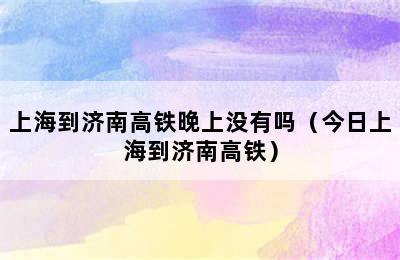 上海到济南高铁晚上没有吗（今日上海到济南高铁）