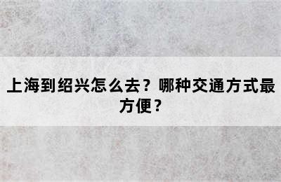 上海到绍兴怎么去？哪种交通方式最方便？