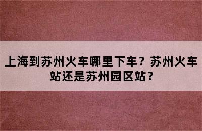 上海到苏州火车哪里下车？苏州火车站还是苏州园区站？
