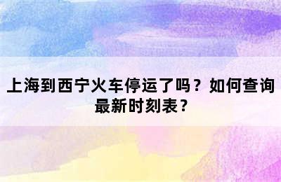 上海到西宁火车停运了吗？如何查询最新时刻表？