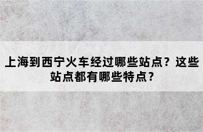 上海到西宁火车经过哪些站点？这些站点都有哪些特点？