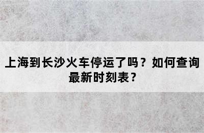 上海到长沙火车停运了吗？如何查询最新时刻表？