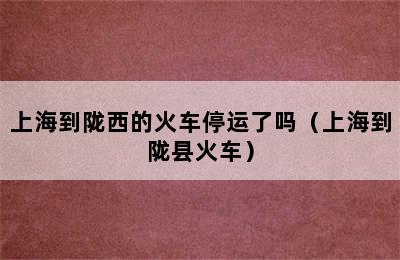 上海到陇西的火车停运了吗（上海到陇县火车）