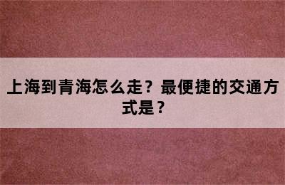 上海到青海怎么走？最便捷的交通方式是？