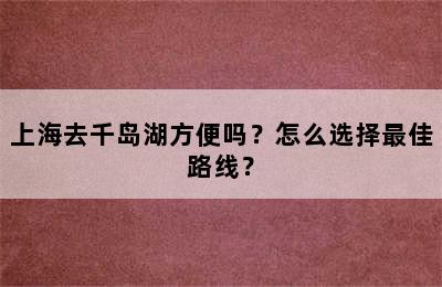 上海去千岛湖方便吗？怎么选择最佳路线？