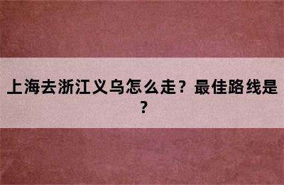 上海去浙江义乌怎么走？最佳路线是？