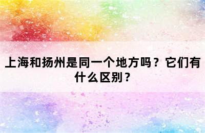 上海和扬州是同一个地方吗？它们有什么区别？