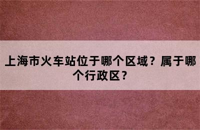 上海市火车站位于哪个区域？属于哪个行政区？