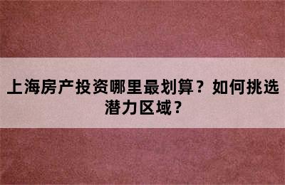 上海房产投资哪里最划算？如何挑选潜力区域？