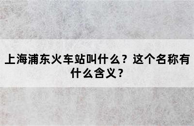 上海浦东火车站叫什么？这个名称有什么含义？