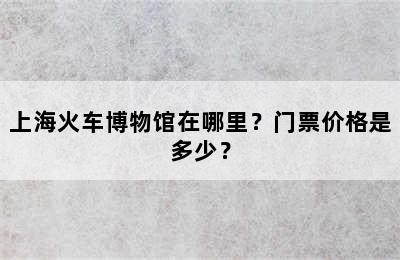 上海火车博物馆在哪里？门票价格是多少？