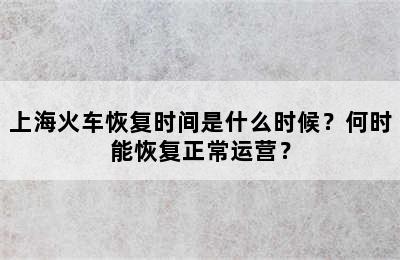 上海火车恢复时间是什么时候？何时能恢复正常运营？