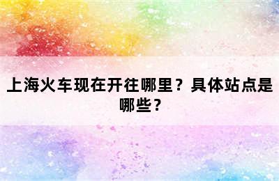 上海火车现在开往哪里？具体站点是哪些？