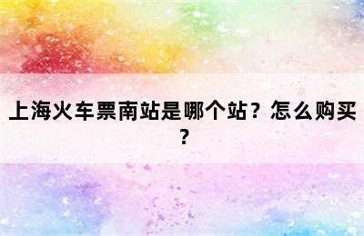 上海火车票南站是哪个站？怎么购买？