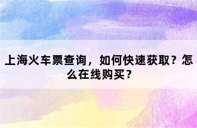 上海火车票查询，如何快速获取？怎么在线购买？