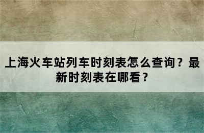 上海火车站列车时刻表怎么查询？最新时刻表在哪看？