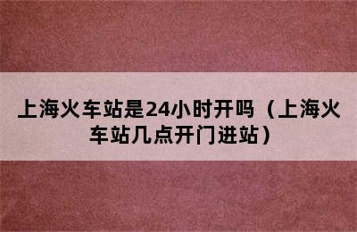 上海火车站是24小时开吗（上海火车站几点开门进站）