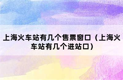 上海火车站有几个售票窗口（上海火车站有几个进站口）