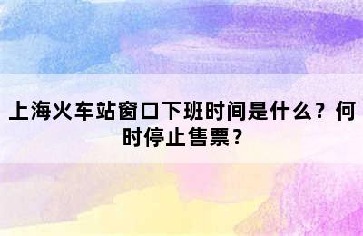 上海火车站窗口下班时间是什么？何时停止售票？