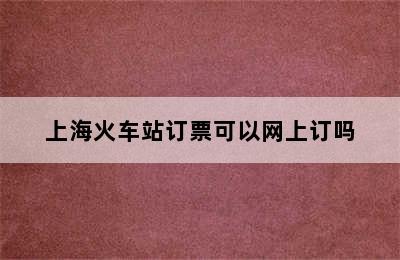 上海火车站订票可以网上订吗