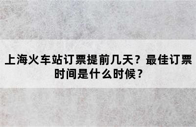 上海火车站订票提前几天？最佳订票时间是什么时候？