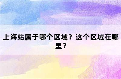 上海站属于哪个区域？这个区域在哪里？