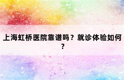 上海虹桥医院靠谱吗？就诊体验如何？