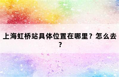 上海虹桥站具体位置在哪里？怎么去？