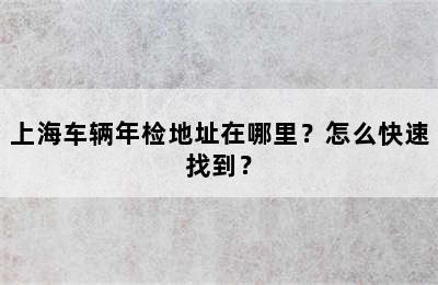 上海车辆年检地址在哪里？怎么快速找到？