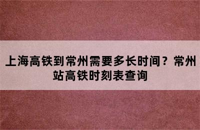 上海高铁到常州需要多长时间？常州站高铁时刻表查询