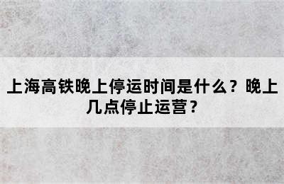 上海高铁晚上停运时间是什么？晚上几点停止运营？