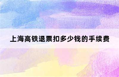 上海高铁退票扣多少钱的手续费