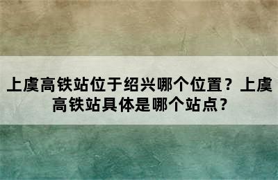 上虞高铁站位于绍兴哪个位置？上虞高铁站具体是哪个站点？