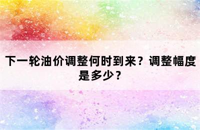 下一轮油价调整何时到来？调整幅度是多少？