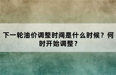 下一轮油价调整时间是什么时候？何时开始调整？